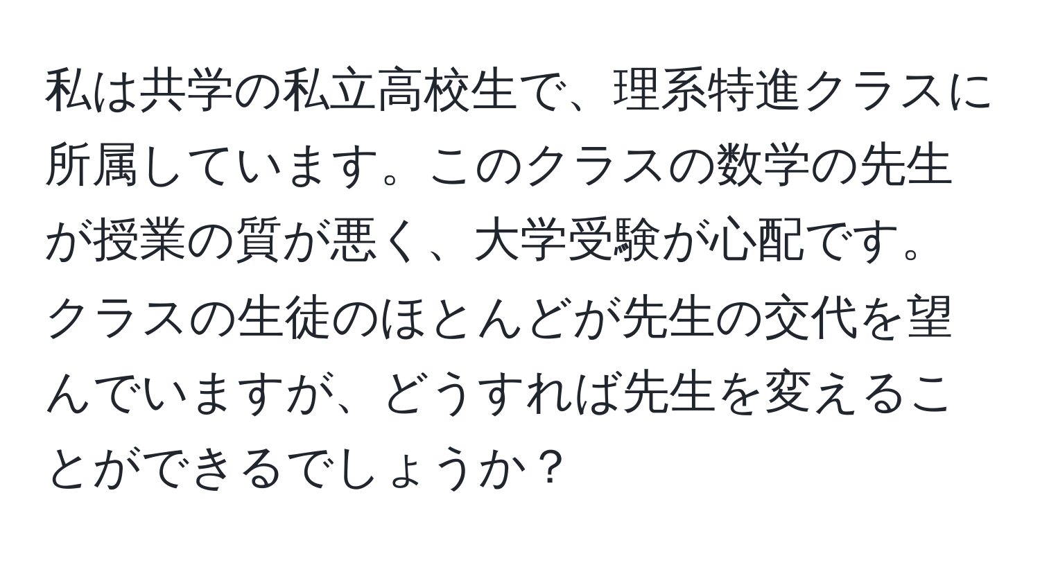 私は共学の私立高校生で、理系特進クラスに所属しています。このクラスの数学の先生が授業の質が悪く、大学受験が心配です。クラスの生徒のほとんどが先生の交代を望んでいますが、どうすれば先生を変えることができるでしょうか？