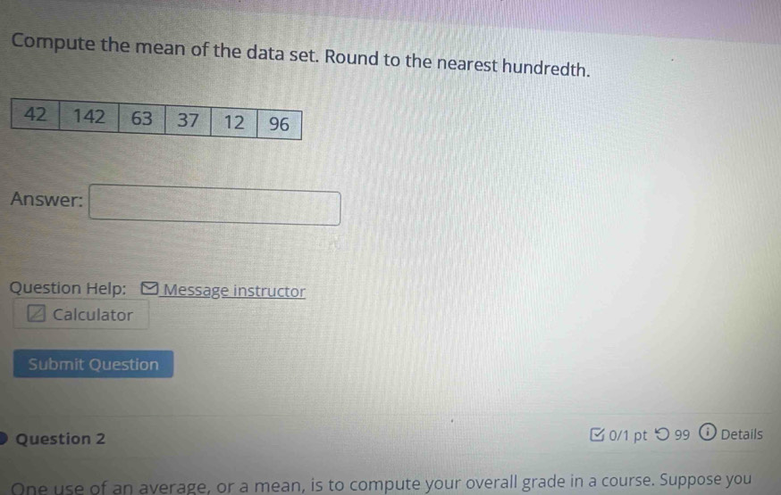 Compute the mean of the data set. Round to the nearest hundredth. 
Answer: □ 
Question Help: Message instructor 
Calculator 
Submit Question 
Question 2 0/1 pt つ99 Details 
One use of an average, or a mean, is to compute your overall grade in a course. Suppose you