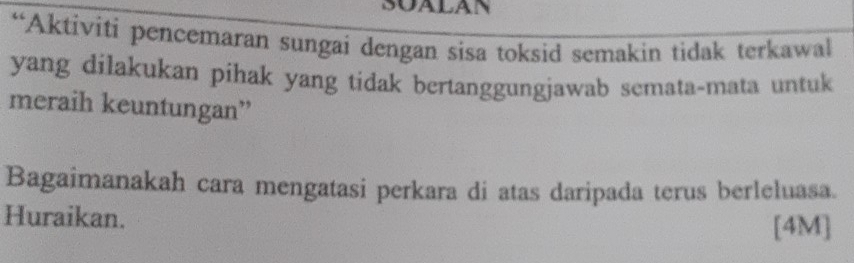 SOALAN 
“Aktiviti pencemaran sungai dengan sisa toksid semakin tidak terkawal 
yang dilakukan pihak yang tidak bertanggungjawab semata-mata untuk 
meraih keuntungan” 
Bagaimanakah cara mengatasi perkara di atas daripada terus berleluasa. 
Huraikan. 
[4M]