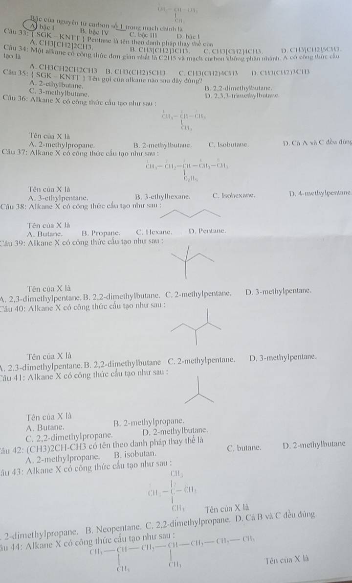 frac 60-60-60beginarrayr 100+m,endarray 
Bặc của nguyên tử carbon số 1 trong mạch chính là
A bậc l B. bậc IV C. bậc II D. bậc I
Câu 33: (SGK - KNTT ) Pentane là tên theo danh pháp thay thể của
A. CH3[CH2]2CH3.
B. CH3[CH2]5CH3. C. CH3[CH2]4CH3. D. CH3[CH2]5CH3.
tạo là  Cầu 34: Một alkane có công thức đơn giản nhất là C2H5 và mạch carbon không phần nhánh. A có công thức cầu
A. CH3CH2CH2CH3 B. CH3(CH2)5CH3 C. CH3(CH2)4CH3 D. CH3(CH2)3CH3
Câu 35:  SGK - KNTT  Tên gọi của alkane nào sau đây đúng
A. 2-ethylbutane.
B. 2.2-dimethylbutane.
C. 3-methylbutane.
Câu 36: Alkane X có công thức cầu tạo như sau : D. 2,3,3-trimethylbutane
beginarrayr 1 CH_11-_11+C11^
Tên của X là
A. 2-methylpropane. B. 2-methylbutane. C. Isobutane. D. Cá A và C đều đùng
Câu 37: Alkane X có công thức cấu tạo như sau :
^1CH_3-CH_2-CH-CH_2-CH_3 C_2H_5endarray
Tên của X là
A. 3-ethylpentane. B. 3-ethylhexane. C. Isohexane. D. 4-methylpentane
Câu 38: Alkane X có công thức cầu tạo như sau :
Tên của X là
A. Butane. B. Propane. C. Hexane. D. Pentane.
Câu 39: Alkane X có công thức cấu tạo như
Tên của X là
A. 2,3-dimethylpentane. B. 2,2-dimethylbutane. C. 2-methylpentane. D. 3-methylpentane.
Cầu 40: Alkane X có công thức cấu tạo như sau :
Tên của X là
A. 2.3-dimethylpentane. B. 2,2-dimethylbutane C. 2-methylpentane. D. 3-methylpentane.
Câu 41: Alkane X có công thức cấu tạo như sau :
Tên của X là
A. Butane. B. 2-methylpropane.
C. 2,2-dimethylpropane. D. 2-methylbutane.
Tâu 42: (CH3)2CH-CH3 có tên theo danh pháp thay thể là
A. 2-methylpropane. B. isobutan. C. butane. D. 2-methylbutane
đầu 43: Alkane X có cống thức cấu tạo như sau :
(10-beginarrayl CH_3 cn-CH_3endarray XId
Tên của
2-dimethylpropane. B. Neopentane. C. 2,2-dimethylpropane. D. Cá B và C đều đúng.
âu 44: Alkane X có công thức cấu tạo như san
beginarrayr CH_3H-CH-CH,- Tên cia* li