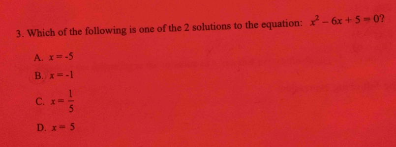 Which of the following is one of the 2 solutions to the equation: x^2-6x+5=0 ?
A. x=-5
B. x=-1
C. x= 1/5 
D. x=5