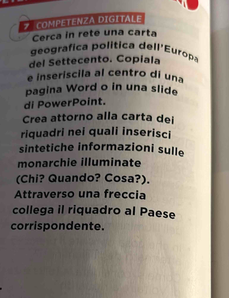 COMPETENZA DIGITALE 
Cerca in rete una carta 
geografica politica dell'Europa 
del Settecento. Copiala 
e inseriscila al centro di una 
pagina Word o in una slide 
di PowerPoint. 
Crea attorno alla carta dei 
riquadri nei quali inserisci 
sintetiche informazioni sulle 
monarchie illuminate 
(Chi? Quando? Cosa?). 
Attraverso una freccia 
collega il riquadro al Paese 
corrispondente.