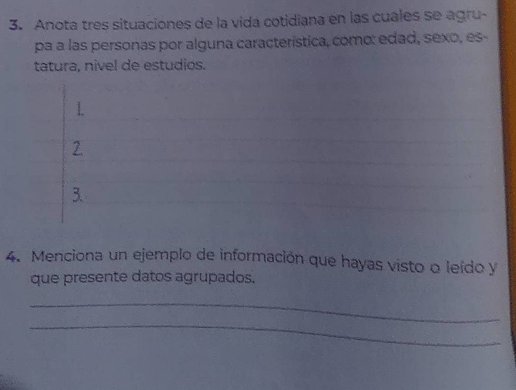 Anota tres situaciones de la vida cotidiana en las cuales se agru- 
pa a las personas por alguna característica, como: edad, sexo, es- 
tatura, nivel de estudios. 
2. 
3. 
4. Menciona un ejemplo de información que hayas visto o leído y 
que presente datos agrupados. 
_ 
_