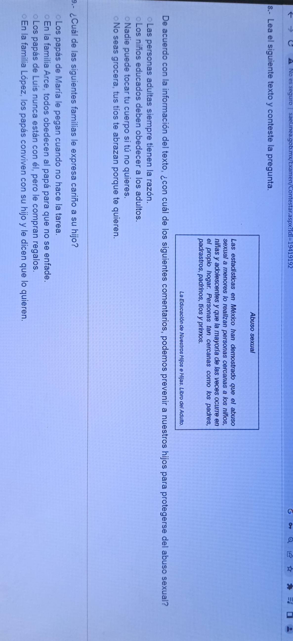 No es seguro | sael.inea.gob.mx/Examen/Contestar.aspx?IdI=19419192
8.- Lea el siguiente texto y conteste la pregunta.
Abuso sexual
Las estadísticas en México han demostrado que el abuso
sexual a menores lo realizan personas cercanas a los niñíos,
niñas y adolescentes y que la mayoría de las veces ocurre en
el propio hogar. Personas tan cercanas como los padres,
padrastros, padrinos, tíos y primos.
La Educación de Nuestros Hijos e Hijas. Libro del Adulto.
De acuerdo con la información del texto, ¿con cuál de los siguientes comentarios, podemos prevenir a nuestros hijos para protegerse del abuso sexual?
○Las personas adultas siempre tienen la razón.
○Los niños educados deben obedecer a los adultos.
○Nadie puede tocar tu cuerpo si tú no quieres.
○No seas grocera, tus tíos te abrazan porque te quieren.
9.- ¿Cuál de las siguientes familias le expresa cariño a su hijo?
○Los papás de María le pegan cuando no hace la tarea.
En la familia Arce, todos obedecen al papá para que no se enfade.
○Los papás de Luis nunca están con él, pero le compran regalos.
En la familia López, los papás conviven con su hijo y le dicen que lo quieren.