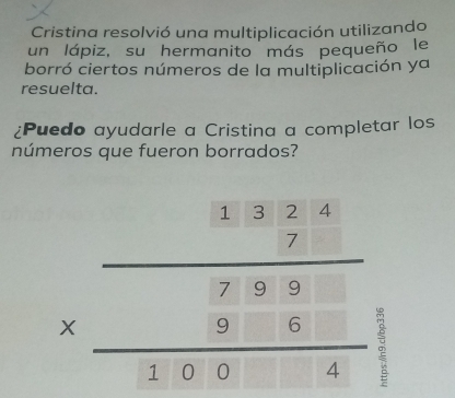 Cristina resolvió una multiplicación utilizando 
un lápiz, su hermanito más pequeño le 
borró ciertos números de la multiplicación ya 
resuelta. 
¿Puedo ayudarle a Cristina a completar los 
números que fueron borrados?
beginarrayr 1.324 * 7.98 hline 326 hline 310.004endarray