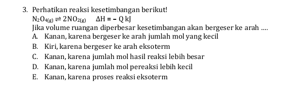 Perhatikan reaksi kesetimbangan berikut!
N_2O_4(g)leftharpoons 2NO_2(g)Delta H=-QkJ 
Jika volume ruangan diperbesar kesetimbangan akan bergeser ke arah ....
A. Kanan, karena bergeser ke arah jumlah mol yang kecil
B. Kiri, karena bergeser ke arah eksoterm
C. Kanan, karena jumlah mol hasil reaksi lebih besar
D. Kanan, karena jumlah mol pereaksi lebih kecil
E. Kanan, karena proses reaksi eksoterm