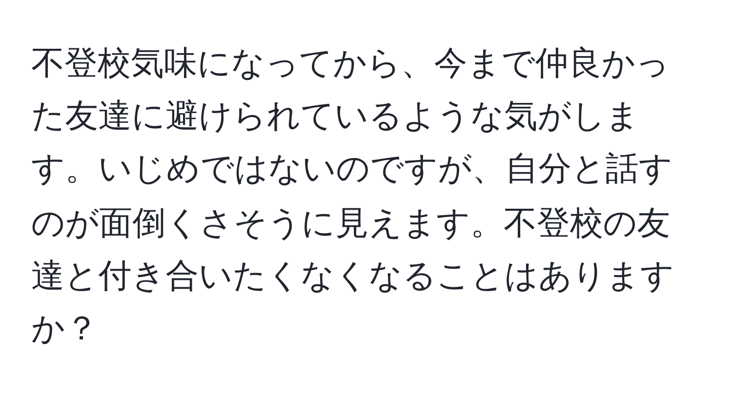 不登校気味になってから、今まで仲良かった友達に避けられているような気がします。いじめではないのですが、自分と話すのが面倒くさそうに見えます。不登校の友達と付き合いたくなくなることはありますか？