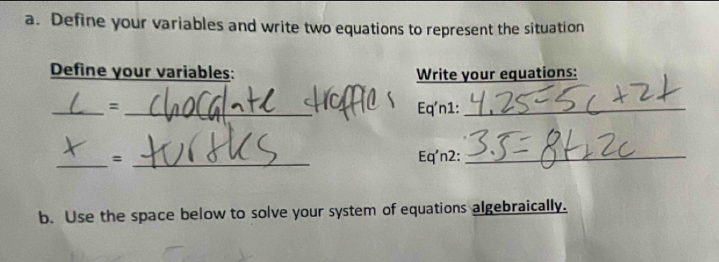 Define your variables and write two equations to represent the situation 
Define your variables: Write your equations: 
_= _Eq'n1:_ 
_= _Eq'n2:_ 
b. Use the space below to solve your system of equations algebraically.