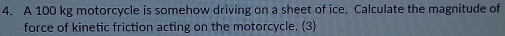 A 100 kg motorcycle is somehow driving on a sheet of ice. Calculate the magnitude of 
force of kinetic friction acting on the motorcycle. (3)