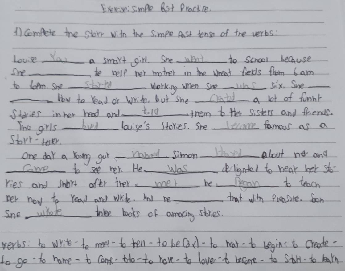 simple 6st Practice. 
1) compete the storr with the Simpe Past tense of the verbs: 
Lovis Yau_ a smart girl. She went _to school because 
Sne _to help ner mother in the wheat fields from 6 am 
to lopn. She _starto _Working when She wlas sex. She 
_How to read or Write, but she _Catad a lot of funnt 
Stories inher head and _t10_ them to ther sisters and friends. 
The grls _bued _lovise's stories. She _became famous as a 
Stork- tevler. 
one day a koong gur nabeed Simon Haved about ne and 
Coe to see her. He Was dligntel to hear her sto- 
ries and snort after ther met he Began to teach 
her new to read and write. And ne _that with freesure. Son 
Sne, whote trkee books of amaxing stries. 
verbs: to write to meet to tell-to be(3x-to wat-bo begint create- 
to go to home - to come to-to have-to loveb become . to Stry. to larn