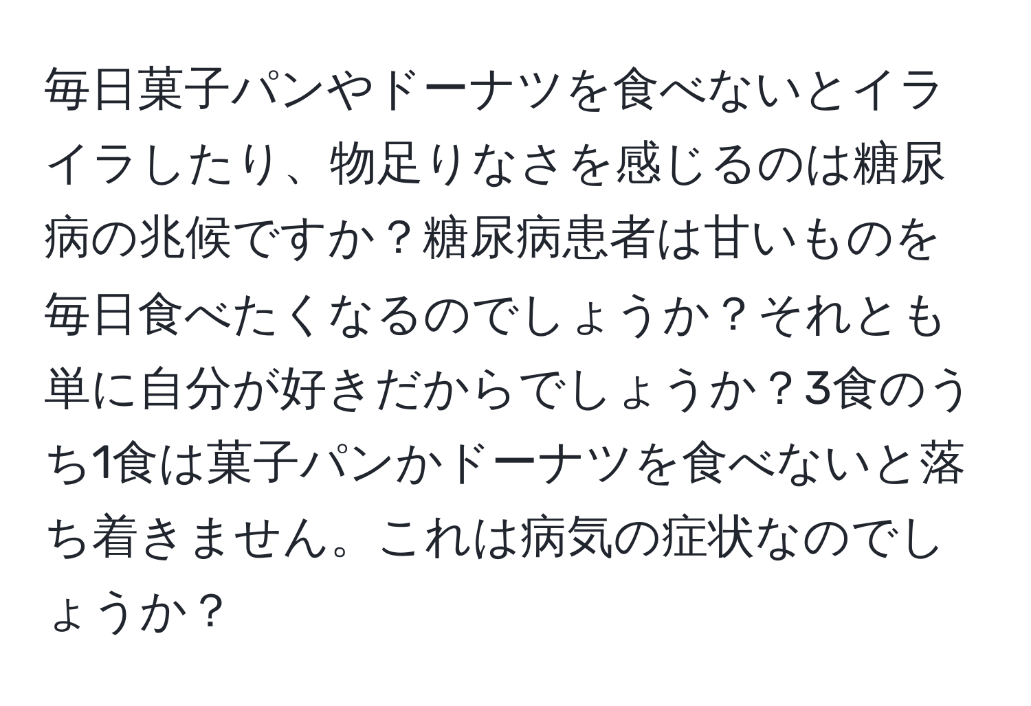 毎日菓子パンやドーナツを食べないとイライラしたり、物足りなさを感じるのは糖尿病の兆候ですか？糖尿病患者は甘いものを毎日食べたくなるのでしょうか？それとも単に自分が好きだからでしょうか？3食のうち1食は菓子パンかドーナツを食べないと落ち着きません。これは病気の症状なのでしょうか？