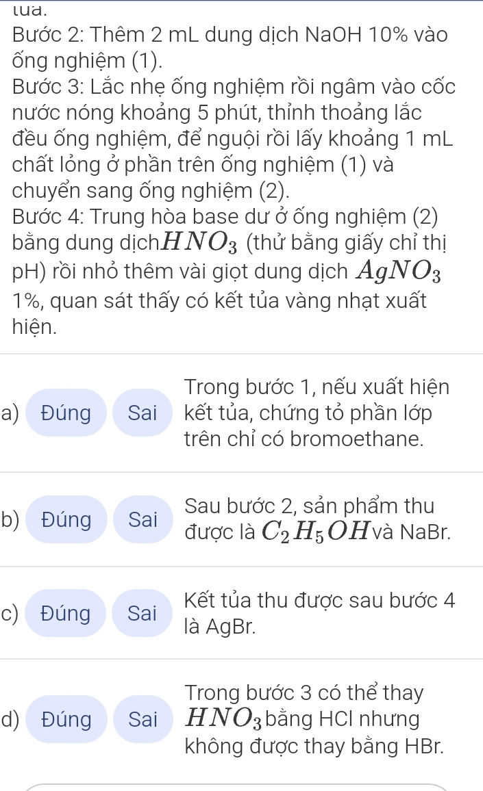 lua. 
Bước 2: Thêm 2 mL dung dịch NaOH 10% vào 
ống nghiệm (1). 
Bước 3: Lắc nhẹ ống nghiệm rồi ngâm vào cốc 
nước nóng khoảng 5 phút, thỉnh thoảng lắc 
đều ống nghiệm, để nguội rồi lấy khoảng 1 mL
chất lỏng ở phần trên ống nghiệm (1) và 
chuyển sang ống nghiệm (2). 
Bước 4: Trung hòa base dư ở ống nghiệm (2) 
bằng dung dịch. HNO_3 (thử bằng giấy chỉ thị 
pH) rồi nhỏ thêm vài giọt dung dịch AgNO_3
1%, quan sát thấy có kết tủa vàng nhạt xuất 
hiện. 
Trong bước 1, nếu xuất hiện 
a) Đúng Sai kết tủa, chứng tỏ phần lớp 
trên chỉ có bromoethane. 
Sau bước 2, sản phẩm thu 
b) Đúng Sai được là C_2H_5OH và NaBr. 
Kết tủa thu được sau bước 4 
c) Đúng Sai là AgBr. 
Trong bước 3 có thể thay 
d) Đúng Sai HNO_3 bằng HCl nhưng 
không được thay bằng HBr.