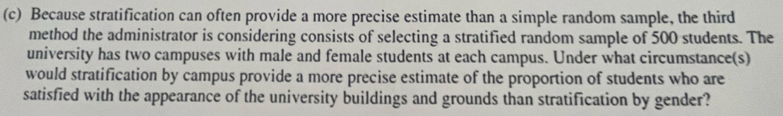 Because stratification can often provide a more precise estimate than a simple random sample, the third 
method the administrator is considering consists of selecting a stratified random sample of 500 students. The 
university has two campuses with male and female students at each campus. Under what circumstance(s) 
would stratification by campus provide a more precise estimate of the proportion of students who are 
satisfied with the appearance of the university buildings and grounds than stratification by gender?