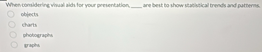 When considering visual aids for your presentation, _are best to show statistical trends and patterns.
objects
charts
photographs
graphs