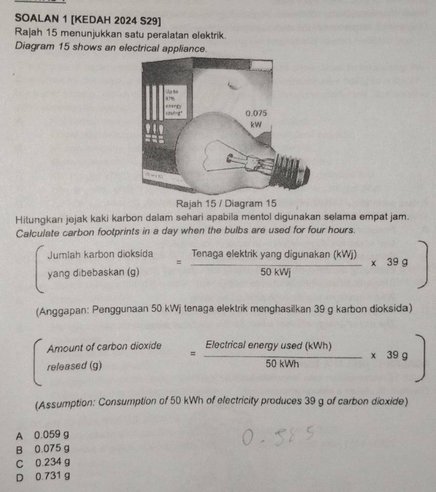 SOALAN 1 [KEDAH 2024 S29]
Ra|ah 15 menunjukkan satu peralatan elektrik.
Diagram 15 shows an electrical appliance.
Rajah 15 / Diagram 15
Hitungkan jejak kaki karbon dalam sehari apabila mentol digunakan selama empat jam.
Calculate carbon footprints in a day when the bulbs are used for four hours.
Jumlah karbon dioksida
yang dibebaskan (g) = Tenagaelektrikyangdigunakan(kWj)/50kWj * 39g)
(Anggapan: Penggunaan 50 kWj tenaga elektrik menghasilkan 39 g karbon dioksida)
Amount of carbon dioxide
released (0
= Eleciricalenergyused(kNh)/50kWh * 39g)
(Assumption: Consumption of 50 kWh of electricity produces 39 g of carbon dioxide)
A 0.059 g
B 0.075 g
C 0.234 g
D 0.731 g