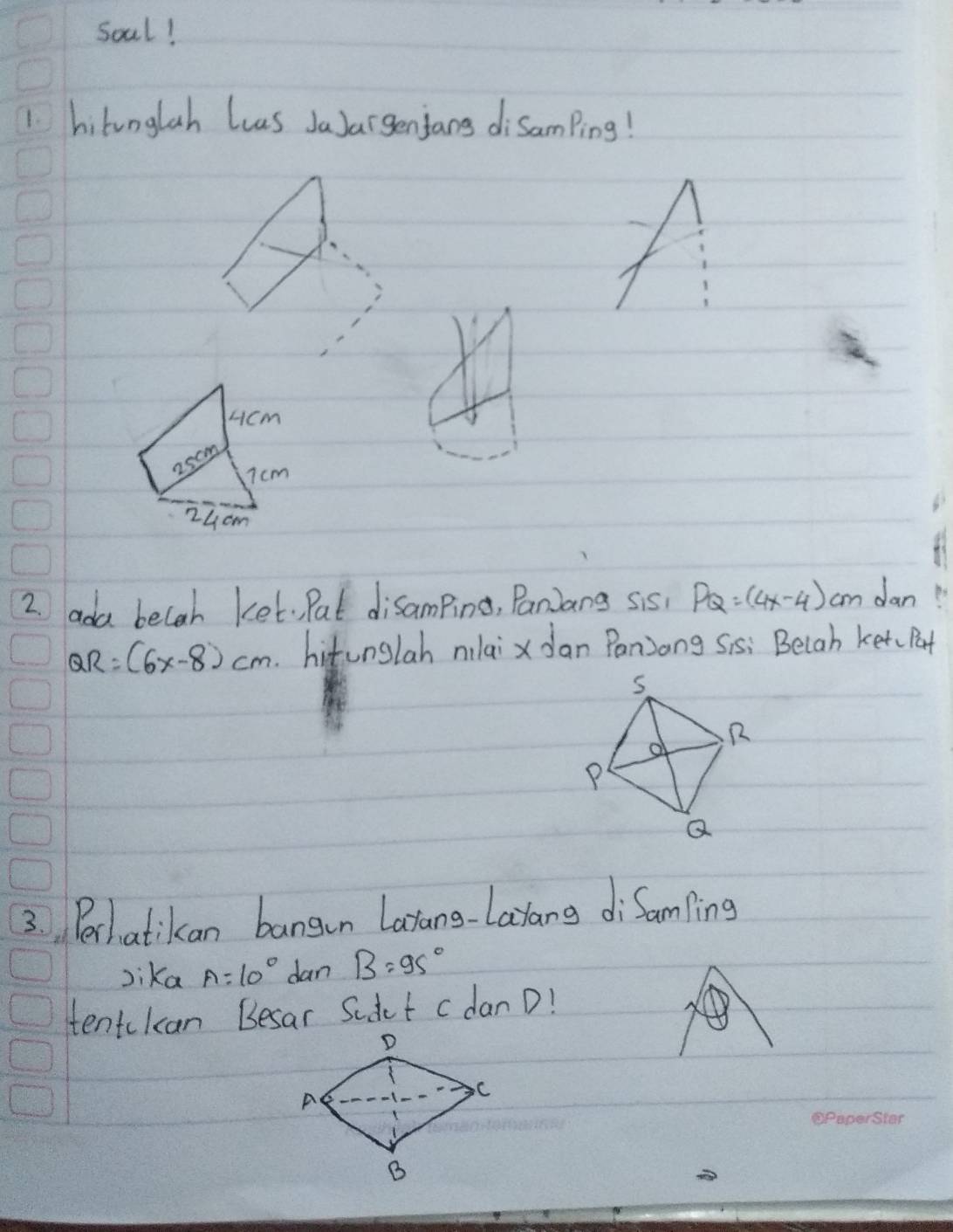 Soal! 
1. hilunglah Luus JaJargenjans disamPing! 
cicm
25om
7cm
24cm
2 ada becah ket. Pat disamping, Paniang sis, PQ=(4x-4) cm dan 
R: (6x-8)cm. hitunglah nilaix Jan Panjong Sis: Beiah ketc Pat 
3. Perhatikan bangan Latang-Latang diSamping 
Jika A=10° dan B=95°
tentckan Besar Sudct cdan D!