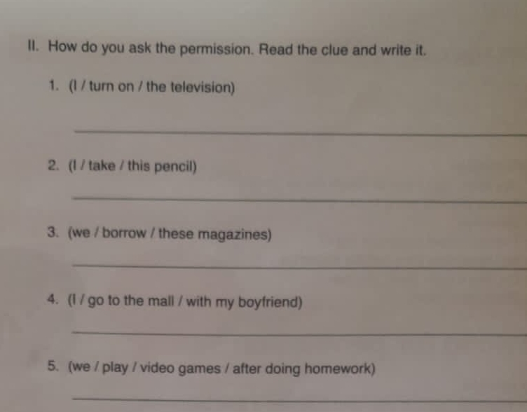 How do you ask the permission. Read the clue and write it. 
1. (l / turn on / the television) 
_ 
2. (I / take / this pencil) 
_ 
3. (we / borrow / these magazines) 
_ 
4. (1 / go to the mall / with my boyfriend) 
_ 
5. (we / play / video games / after doing homework) 
_