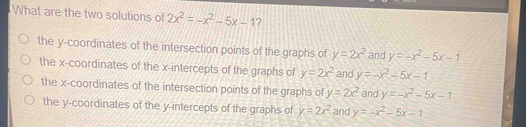 What are the two solutions of 2x^2=-x^2-5x-1 ?
the y-coordinates of the intersection points of the graphs of y=2x^2 and y=-x^2-5x-1
the x-coordinates of the x-intercepts of the graphs of y=2x^2 and y=-x^2-5x-1
the x-coordinates of the intersection points of the graphs of y=2x^2 and y=-x^2-5x-1
the y-coordinates of the y-intercepts of the graphs of y=2x^2 and y=-x^2-5x-1