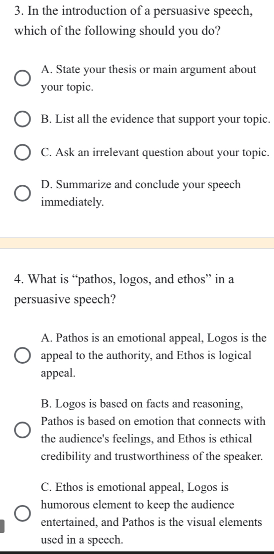 In the introduction of a persuasive speech,
which of the following should you do?
A. State your thesis or main argument about
your topic.
B. List all the evidence that support your topic.
C. Ask an irrelevant question about your topic.
D. Summarize and conclude your speech
immediately.
4. What is “pathos, logos, and ethos” in a
persuasive speech?
A. Pathos is an emotional appeal, Logos is the
appeal to the authority, and Ethos is logical
appeal.
B. Logos is based on facts and reasoning,
Pathos is based on emotion that connects with
the audience's feelings, and Ethos is ethical
credibility and trustworthiness of the speaker.
C. Ethos is emotional appeal, Logos is
humorous element to keep the audience
entertained, and Pathos is the visual elements
used in a speech.