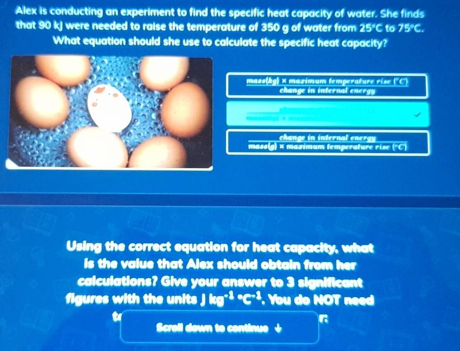 Alex is conducting an experiment to find the specific heat capacity of water. She finds
that 90 kJ were needed to raise the temperature of 350 g of water from 25°C to 75°C. 
What equation should she use to calculate the specific heat capacity?
mass(kg) × mazimum temperatur ri ) 21
change in internal energy
chan e interna en g
mass(g) × mazimum temperature rise (^circ C)
Using the correct equation for heat capacity, what
is the value that Alex should obtain from her
calculations? Give your answer to 3 significant
figures with the units Jkg^((-3)°C^-3) You do NOT need
r
Scroll down to continue