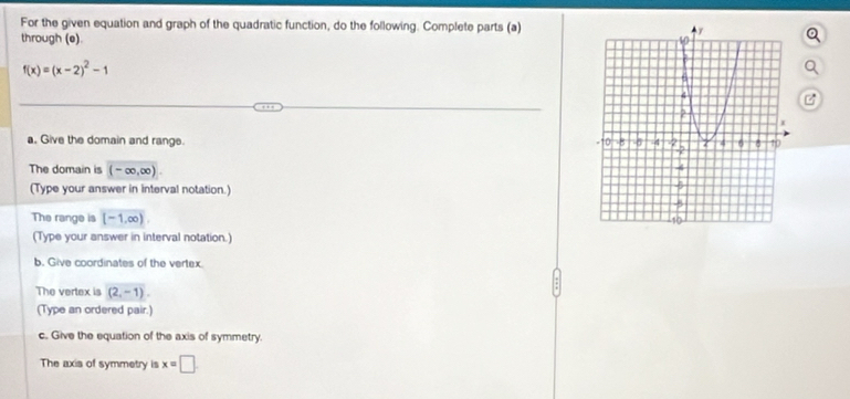 For the given equation and graph of the quadratic function, do the following. Complete parts (a) 
through (e).
f(x)=(x-2)^2-1
B 
a. Give the domain and range. 
The domain is (-∈fty ,∈fty )
(Type your answer in interval notation.) 
The range is [-1,∈fty )
(Type your answer in interval notation.) 
b. Give coordinates of the vertex. 
The vertex is (2,-1). 
(Type an ordered pair.) 
c. Give the equation of the axis of symmetry. 
The axis of symmetry is x=□