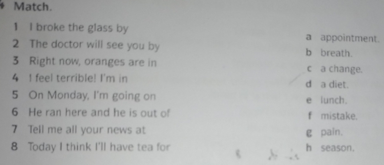Match. 
1 I broke the glass by 
a appointment. 
2 The doctor will see you by b breath. 
3 Right now, oranges are in c a change. 
4 I feel terrible! I'm in d a diet. 
5 On Monday, I'm going on e lunch. 
6 He ran here and he is out of f mistake. 
7 Tell me all your news at 
g pain. 
8 Today I think I'll have tea for h season.