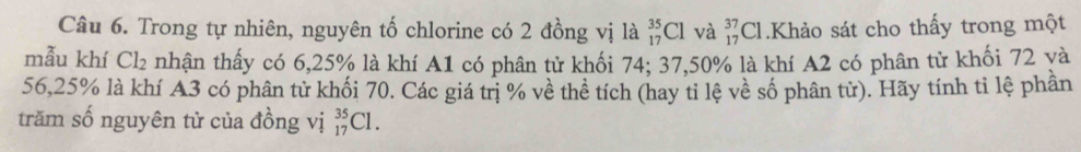 Trong tự nhiên, nguyên tố chlorine có 2 đồng vị là _(17)^(35)Cl và beginarrayr 37 17endarray Cl.Khảo sát cho thấy trong một 
mẫu khí Cl₂ nhận thấy có 6,25% là khí A1 có phân tử khối 74; 37,50% là khí A2 có phân tử khối 72 yà
56, 25% là khí A3 có phân tử khối 70. Các giá trị % về thể tích (hay tỉ lệ về số phân tử). Hãy tính tỉ lệ phần 
trăm số nguyên tử của đồng vị _(17)^(35)Cl.