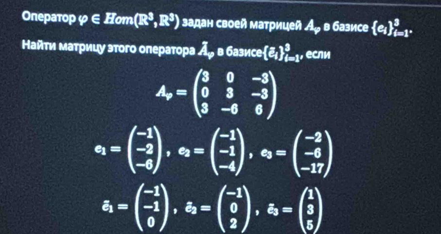 Onepatop varphi ∈ Hom(R^3,R^3) задан своей матрицей A_varphi  в базисе  e_i _i=1^*^3. 
Найти матрицу этого олератора Аッ в базисе [e_i]_(i=1)^3, если
A_r=beginpmatrix 3&0&-3 0&3&-3 3&-6&6endpmatrix
c_1=beginpmatrix -1 -2 -6endpmatrix , c_2=beginpmatrix -1 -1 -4endpmatrix , c_3=beginpmatrix -2 -6 -17endpmatrix
varepsilon _1=beginpmatrix -1 -1 0endpmatrix , varepsilon _2=beginpmatrix -1 0 2endpmatrix , xi _3=beginpmatrix 1 3 5endpmatrix