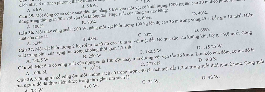 cách nhau 6 m (theo phương tháng tùng) t C. 1 kW.
A. 4 kW. B. 5 kW.
Câu 35. Một động cơ có công suất tiêu thụ bằng 5 kW kéo một vật có khối lượng 1200 kg lên cao 30 m theo phường 1
đứng trong thời gian 90 s với vận tốc không đổi. Hiệu suất của động cơ này bằng: D. 40%.
A. 100%. B. 80%. C. 60%.
Câu 36. Một máy công suất 1500 W, nâng một vật khối lượng 100 kg lên độ cao 36 m trong vòng 45 s. Lấy g=10m/s^2. Hiệu
D. 65%.
suất của máy là
A. 5,3%. B. 48%. C. 53%.
Câu 37. Một vật khối lượng 2 kg rơi tự do từ độ cao 10 m so với mặt đất. Bỏ qua sức cản không khí, lấy g=9,8m/s^2. Công
suất trung bình của trọng lực trong khoảng thời gian 1,2 s là
D. 115,25 W.
A. 230,5 W. B. 250 W. C. 180,5 W.
Câu 38. Một ô tô có công suất của động cơ là 100 kW chạy trên đường với vận tốc 36 km/h. Lực kéo của động cơ lúc đó là
B. D. 360 N.
A. 1000 N. 10^4N. C. 2778 N.
Câu 39. Một người cố gắng ôm một chồng sách có trọng lượng 40 N cách mặt đất 1,2 m trong suốt thời gian 2 phút. Công suất
mà người đó đã thực hiện được trong thời gian ôm sách là
D. 48 W.
4 0 4 W. B. 0 W. C. 24 W.