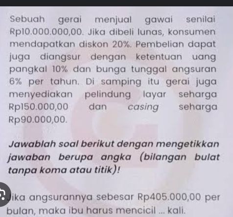 Sebuah gerai menjual gawai senilai
Rp10.000.000,00. Jika dibeli lunas, konsumen 
mendapatkan diskon 20%. Pembelian dapat 
juga diangsur dengan ketentuan uan 
pangkal 10% dan bunga tunggal angsuran
6% per tahun. Di samping itu gerai juga 
menyediakan pelindung layar seharga
Rp150.000,00 dan casing seharga
Rp90.000,00. 
Jawablah soal berikut dengan mengetikkan 
jawaban berupa angka (bilangan bulat 
tanpa koma atau titik)! 
ika angsurannya sebesar Rp405.000,00 per 
bulan, maka ibu harus mencicil ... kali.