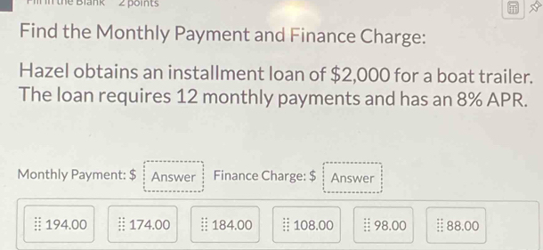 the Blank 2 points 
Find the Monthly Payment and Finance Charge: 
Hazel obtains an installment loan of $2,000 for a boat trailer. 
The loan requires 12 monthly payments and has an 8% APR. 
Monthly Payment: $ Answer Finance Charge: $ Answer
194.00 § 174.00 § 184.00 § 108.00 :: 98.00 § 88.00