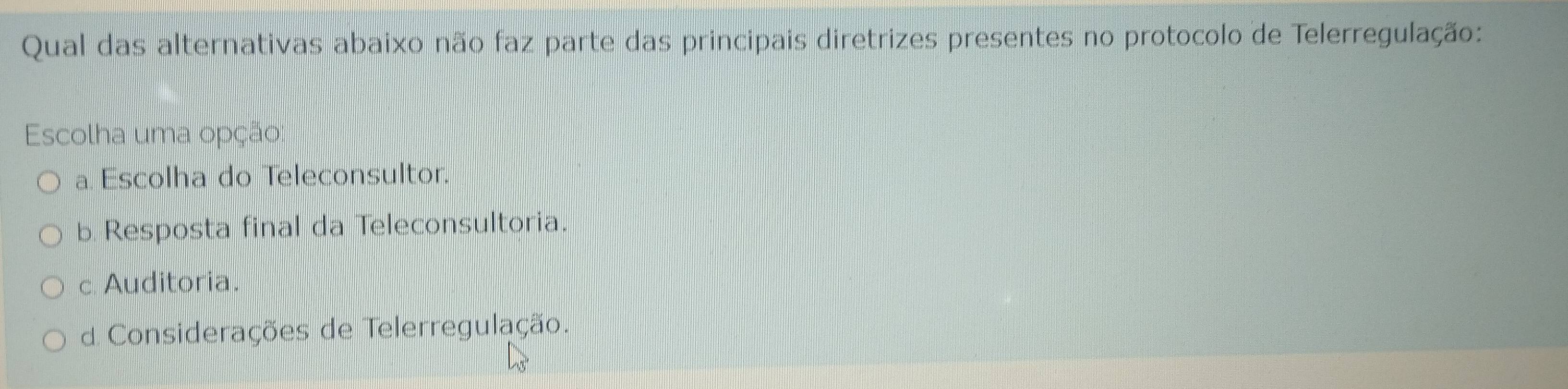 Qual das alternativas abaixo não faz parte das principais diretrizes presentes no protocolo de Telerregulação:
Escolha uma opção:
a. Escolha do Teleconsultor.
b. Resposta final da Teleconsultoria.
c Auditoria.
d Considerações de Telerregulação.