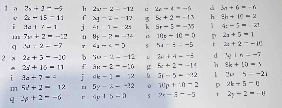 a 2a+3=-9 b 2w-2=-12 c 2a+4=-6 d 3q+6=-6
e 2c+15=11 f 3q-2=-17 g 5c+2=-13 h 8h+10=2
i 3a+7=1 j 4t-1=-25 k 5r-5=-35 1 4c-5=-21
m 7w+2=-12 n 8y-2=-34 o 10p+10=0 P 2a+5=1
q 3a+2=-7 r 4a+4=0 S 5a-5=-5 t 2s+2=-10
2 a 2a+3=-10 b 3w-2=-12 c 2a+4=-5 d 3q+6=-7
e 2d+16=11 f 3u-2=-16 g 5c+2=-14 h 8k+10=3
i 3a+7=4 j 4k-1=-12 k 5f-5=-32 1 2w-5=-21
m 5d+2=-12 n 5y-2=-32 o 10p+10=2 p 2k+5=0
q 3p+2=-6 r 4p+6=0 s 2s-5=-5 t 2y+2=-8