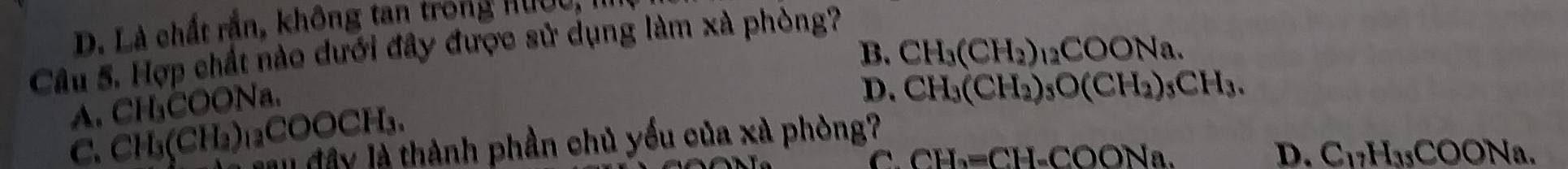 D. Là chất rắn, không tan trong Hướu,
Câu 5. Hợp chất nào dưới đây được sử dụng làm xà phòng?
B.
A. CH₃COONa.
D. CH_3(CH_2)_3O(CH_2)_3CH_3.
C. CH₃(CH₂)₁₃COOCH₃. CH_3(CH_2)_12COONa. 
l đây là thành phần chủ yểu của xà phòng?
C. CH_2=CH-COONa. D. C_17H_35COONa.