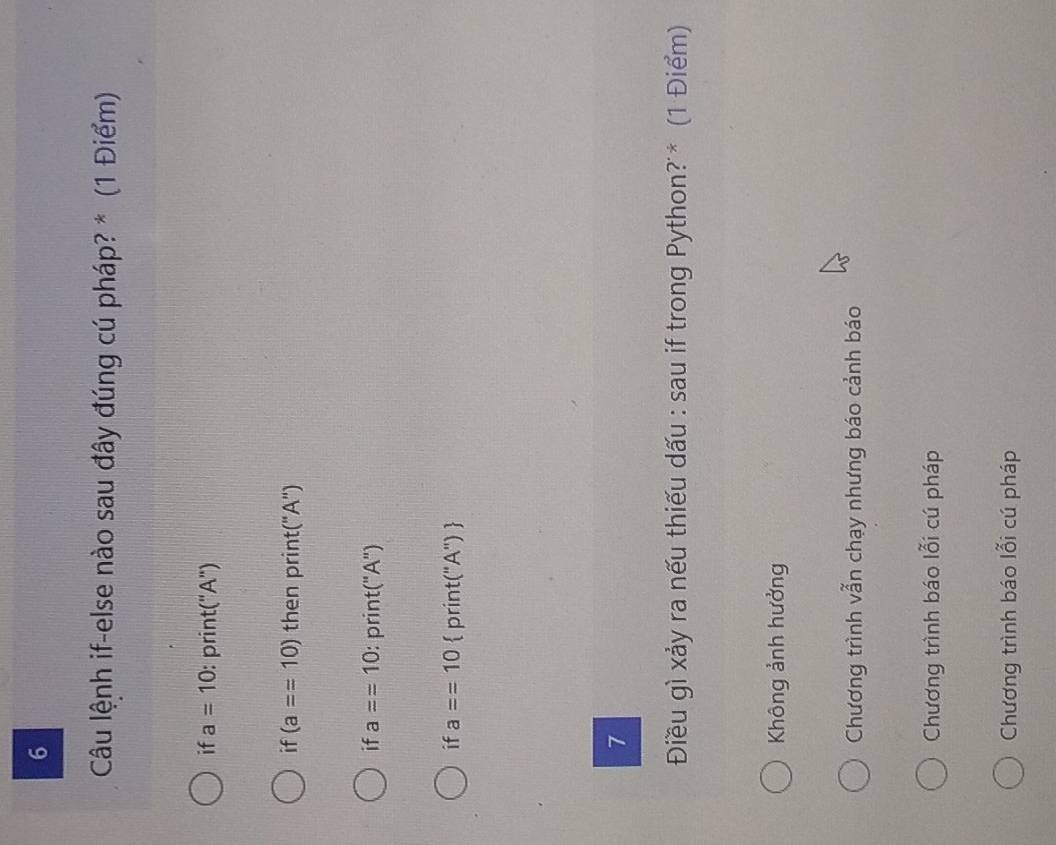 Câu lệnh if-else nào sau đây đúng cú pháp? * (1 Điểm)
if a=10 : print("A")
if (a==10) then print("A")
if a==10 : print("A")
if a==10  print("A") 
7
Điều gì xảy ra nếu thiếu dấu : sau if trong Python? * (1 Điểm)
Không ảnh hưởng
Chương trình vẫn chạy nhưng báo cảnh báo
Chương trình báo lỗi cú pháp
Chương trình báo lỗi cú pháp