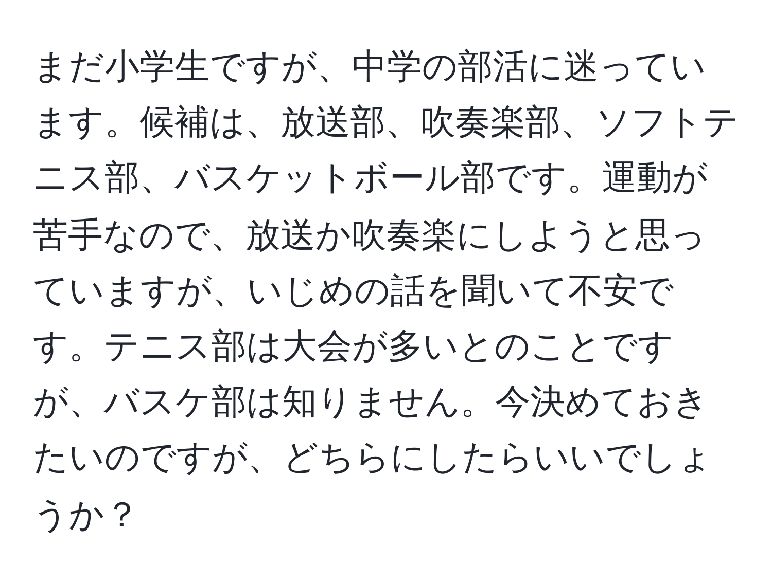 まだ小学生ですが、中学の部活に迷っています。候補は、放送部、吹奏楽部、ソフトテニス部、バスケットボール部です。運動が苦手なので、放送か吹奏楽にしようと思っていますが、いじめの話を聞いて不安です。テニス部は大会が多いとのことですが、バスケ部は知りません。今決めておきたいのですが、どちらにしたらいいでしょうか？