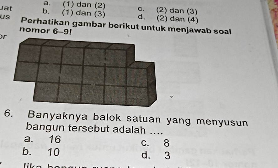 a. (1) dan (2) c. (2) dan (3)
at b. (1) dan (3) d. (2) dan (4)
us Perhatikan gambar berikut untuk menjawab soal
nomor 6-9!
r
6. Banyaknya balok satuan yang menyusun
bangun tersebut adalah ....
a. 16
c. 8
b. 10 d. 3
lik