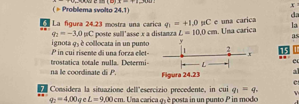 x-+0, ,3002 é m ( B) x=+1,30a : 
( Problema svolto 24.1)
x=
da 
6 La figura 24.23 mostra una carica q_1=+1, 0mu C e una carica 
la
q_2=-3,0mu C poste sull’asse x a distanza L=10,0cm. Una carica 
as 
ignota q_3 è collocata in un punto y
1 
2 
P in cui risente di una forza elet- x 15 
trostatica totale nulla. Determi- e 
L 
na le coordinate di P. al 
Figura 24.23 
e 
7 Considera la situazione dell’esercizio precedente, in cui q_1=q, 
v
q_2=4,00q e L=9,00cm. Una carica q_3 è posta in un punto P in modo