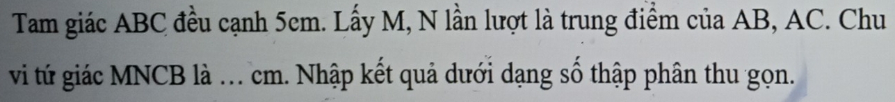 Tam giác ABC đều cạnh 5em. Lấy M, N lần lượt là trung điểm của AB, AC. Chu 
vi tứ giác MNCB là . cm. Nhập kết quả dưới dạng số thập phân thu gọn.