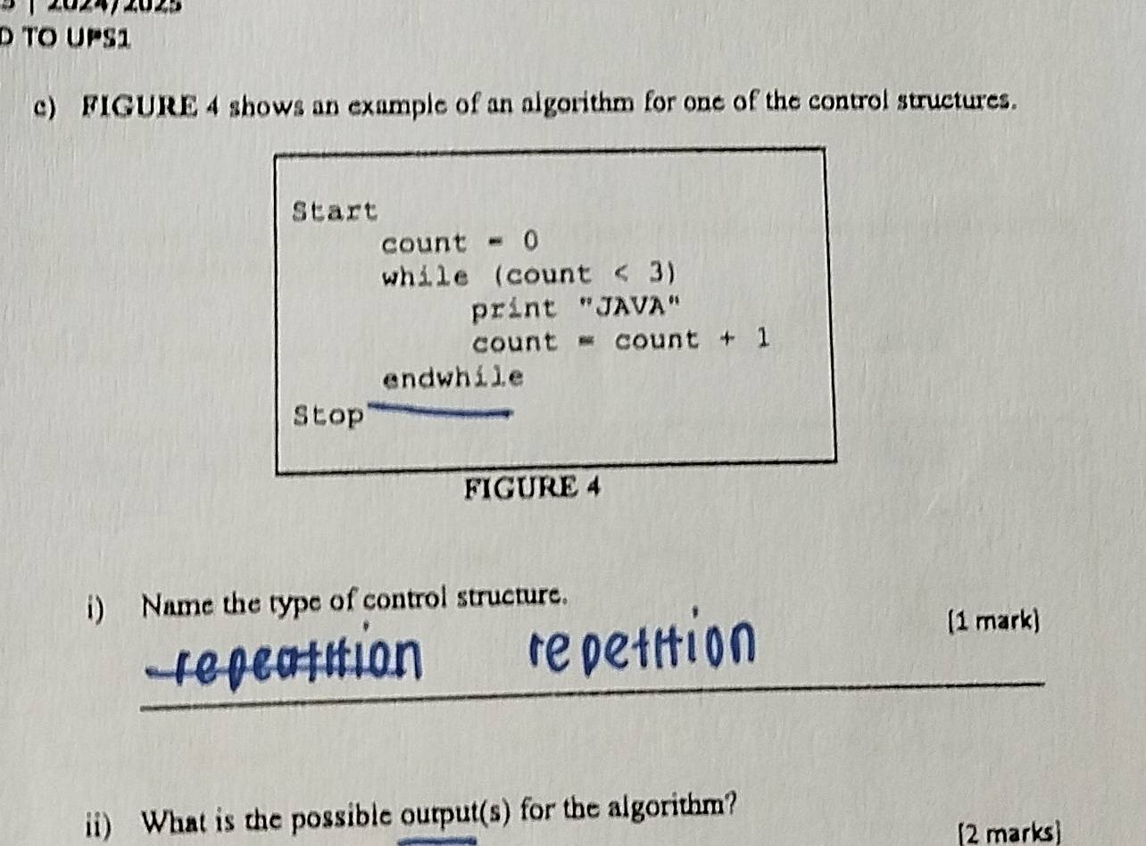 TO UPS1 
c) FIGURE 4 shows an example of an algorithm for one of the control structures. 
Start 
count - 0 
while (count < 3) 
print "JAVA" 
count - count + 1 
endwhile 
Stop 
FIGURE 4 
i) Name the type of control structure. 
[1 mark) 
_ 
ii) What is the possible output(s) for the algorithm? 
[2 marks]