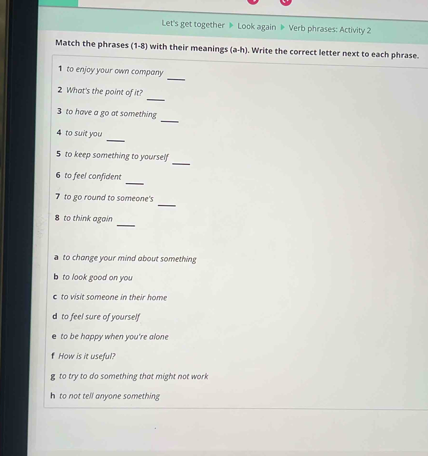 Let's get together 》 Look again 》 Verb phrases: Activity 2 
Match the phrases (1-8) with their meanings (a-h). Write the correct letter next to each phrase. 
_ 
1 to enjoy your own company 
_ 
2 What's the point of it? 
_ 
3 to have a go at something 
_ 
4 to suit you 
_ 
5 to keep something to yourself 
_ 
6 to feel confident 
_ 
7 to go round to someone's 
_ 
8 to think again 
a to change your mind about something 
b to look good on you 
c to visit someone in their home 
d to feel sure of yourself 
e to be happy when you're alone 
How is it useful? 
g to try to do something that might not work 
h to not tell anyone something