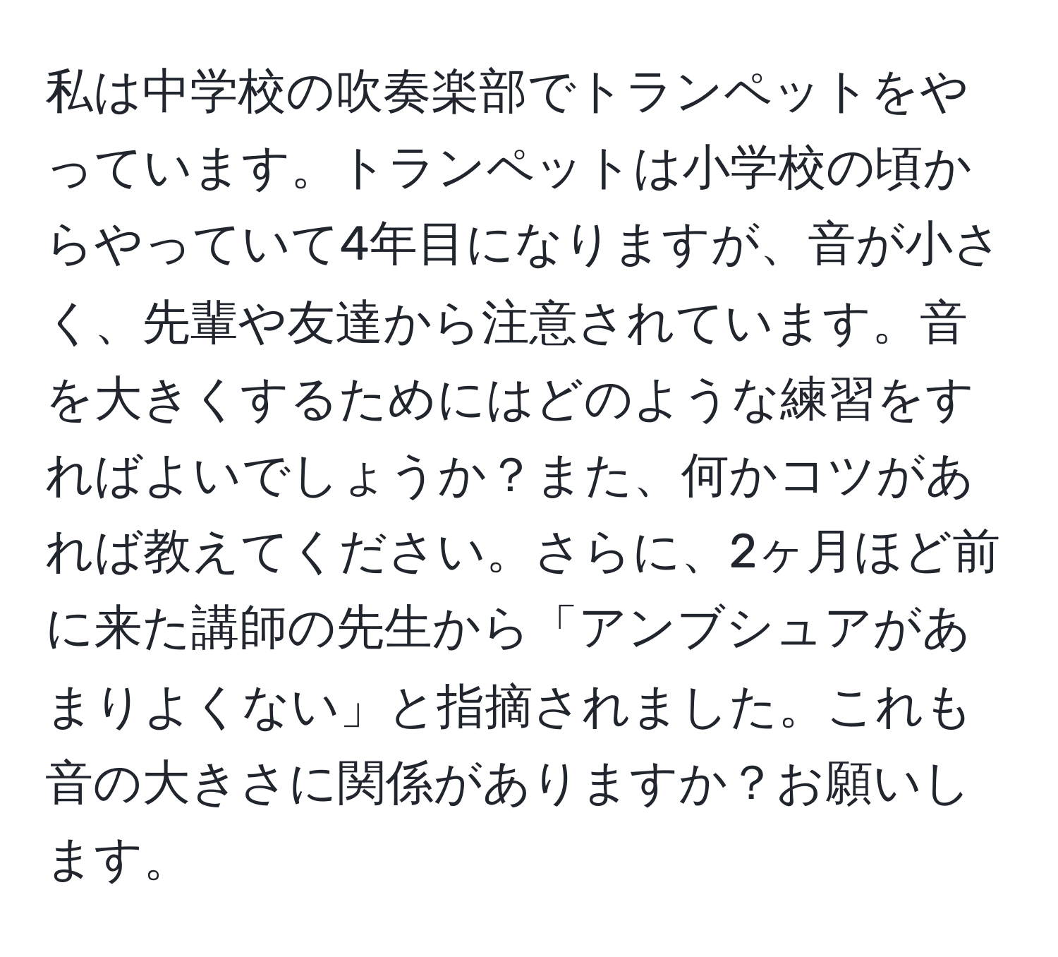 私は中学校の吹奏楽部でトランペットをやっています。トランペットは小学校の頃からやっていて4年目になりますが、音が小さく、先輩や友達から注意されています。音を大きくするためにはどのような練習をすればよいでしょうか？また、何かコツがあれば教えてください。さらに、2ヶ月ほど前に来た講師の先生から「アンブシュアがあまりよくない」と指摘されました。これも音の大きさに関係がありますか？お願いします。