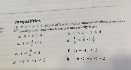 Inequalities
3. If 2 , which of the following statements about x are nec-
9? essarily true, and which are not necessarily true?
a. 0 b. 0
C. 1 <3</tex> d.  1/6 
e. 1 <3</tex> 
f. |x-4|<2</tex> 
g -6 h. -6