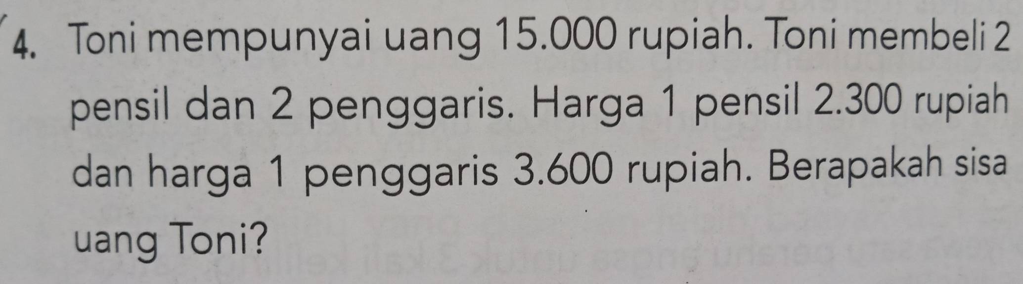 Toni mempunyai uang 15.000 rupiah. Toni membeli 2
pensil dan 2 penggaris. Harga 1 pensil 2.300 rupiah 
dan harga 1 penggaris 3.600 rupiah. Berapakah sisa 
uang Toni?