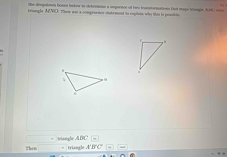 the dropdown boxes below to determine a sequence of two transformations that maps triangle ABC onto 
triangle MNO. Then use a congruence statement to explain why this is possible. 
% 
triangle ABC try 
Then triangle A'B'C' try reset