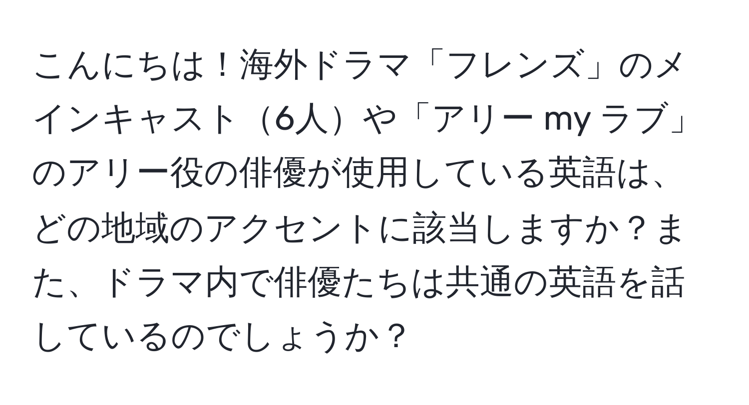 こんにちは！海外ドラマ「フレンズ」のメインキャスト6人や「アリー my ラブ」のアリー役の俳優が使用している英語は、どの地域のアクセントに該当しますか？また、ドラマ内で俳優たちは共通の英語を話しているのでしょうか？