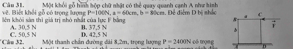 Một khối gỗ hình hộp chữ nhật có thể quay quanh cạnh A như hình
vẽ. Biết khối gỗ có trọng lượng P=100N, a=60cm, b=80cm. Để điểm D bị nhấc
lên khỏi sàn thì giá trị nhỏ nhất của lực F bằng
A. 30,5 N B. 37,5 N
C. 50,5 N D. 42,5 N
Câu 32. Một thanh chắn đường dài 8,2m, trọng lượng P=2400N có trọng