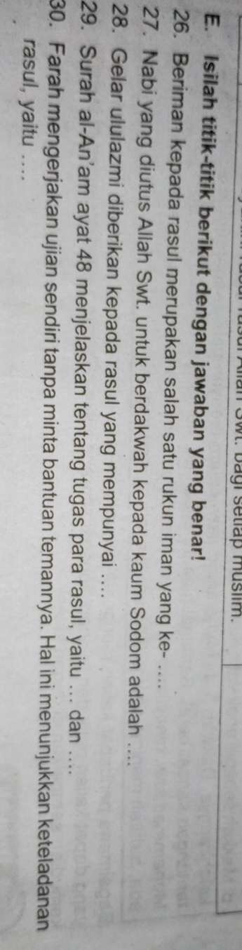 Swt. bagi setlap muslim. 
E. Isilah titik-titik berikut dengan jawaban yang benar! 
26. Beriman kepada rasul merupakan salah satu rukun iman yang ke- .... 
27. Nabi yang diutus Allah Swt. untuk berdakwah kepada kaum Sodom adalah .... 
28. Gelar ululazmi diberikan kepada rasul yang mempunyai .... 
29. Surah al-An’am ayat 48 menjelaskan tentang tugas para rasul, yaitu ... dan .... 
30. Farah mengerjakan ujian sendiri tanpa minta bantuan temannya. Hal ini menunjukkan keteladanan 
rasul, yaitu ....