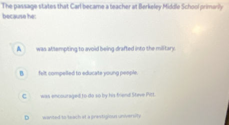 The passage states that Carl became a teacher at Berkeley Middle School primarily
because he:
A _ was attempting to avoid being drafted into the military.
B _ felt compelled to educate young people.
C was encouraged to do so by his friend Steve Pitt.
D wanted to teach at a prestigious university.