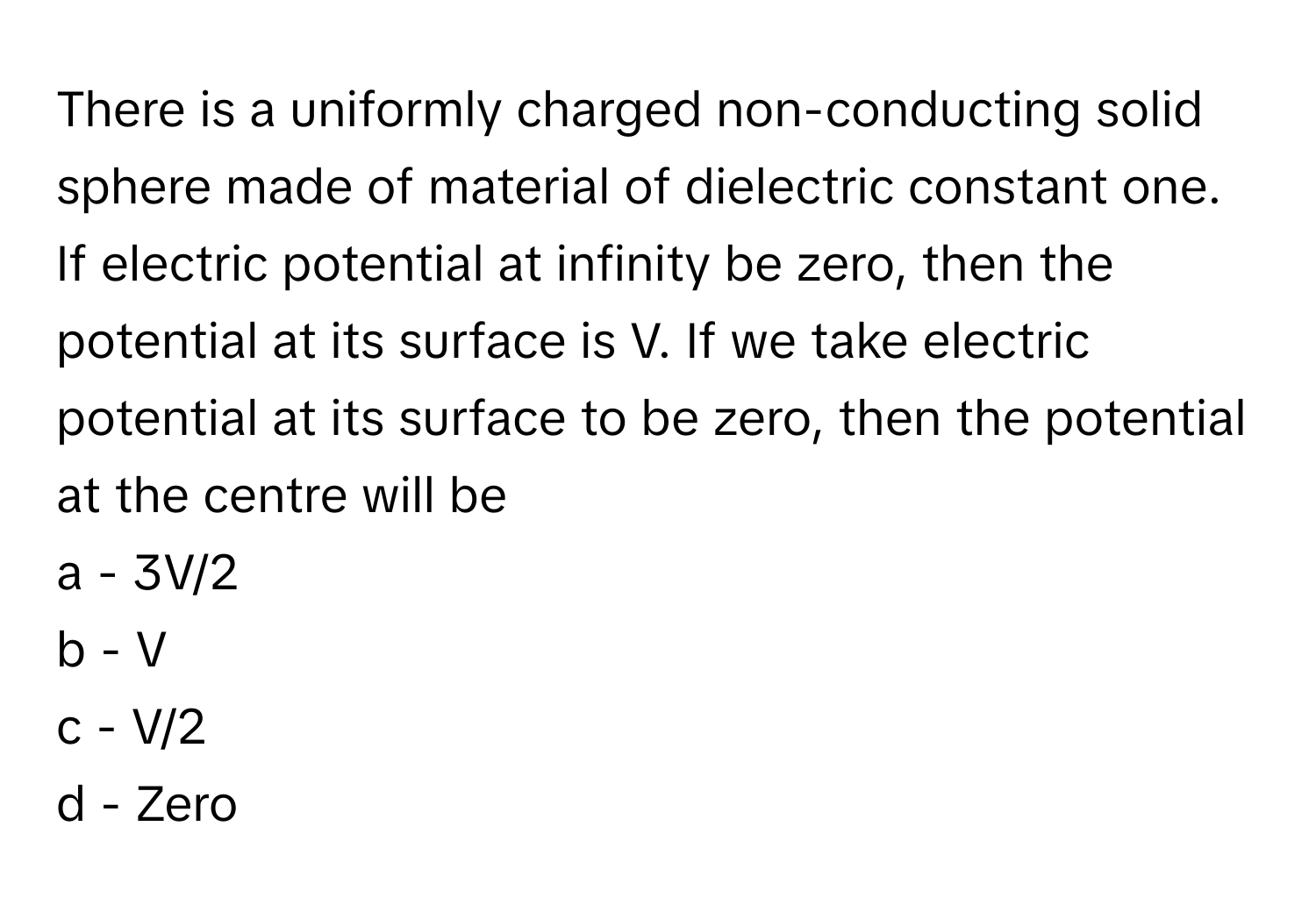 There is a uniformly charged non-conducting solid sphere made of material of dielectric constant one. If electric potential at infinity be zero, then the potential at its surface is V. If we take electric potential at its surface to be zero, then the potential at the centre will be

a - 3V/2
b - V
c - V/2
d - Zero